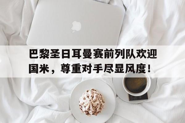 巴黎圣日耳曼赛前列队欢迎国米，尊重对手尽显风度！