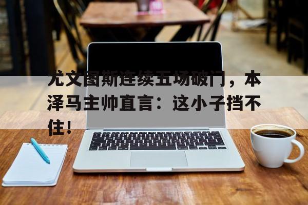 尤文图斯连续五场破门,本泽马主帅直言:这小子挡不住! 尤文图斯连续五场破门,本泽马主帅直言:这小子挡不住!