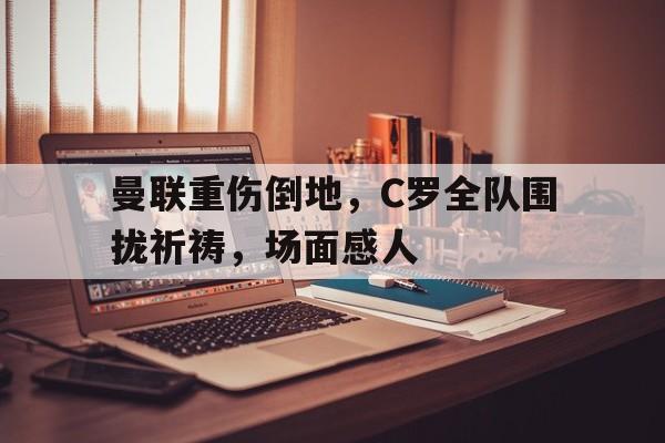 曼联重伤倒地，C罗全队围拢祈祷，场面感人