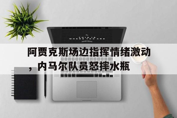 阿贾克斯场边指挥情绪激动，内马尔队员怒摔水瓶阿贾克斯0203欧冠阵容